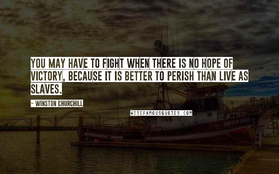 Winston Churchill Quotes: You may have to fight when there is no hope of victory, because it is better to perish than live as slaves.