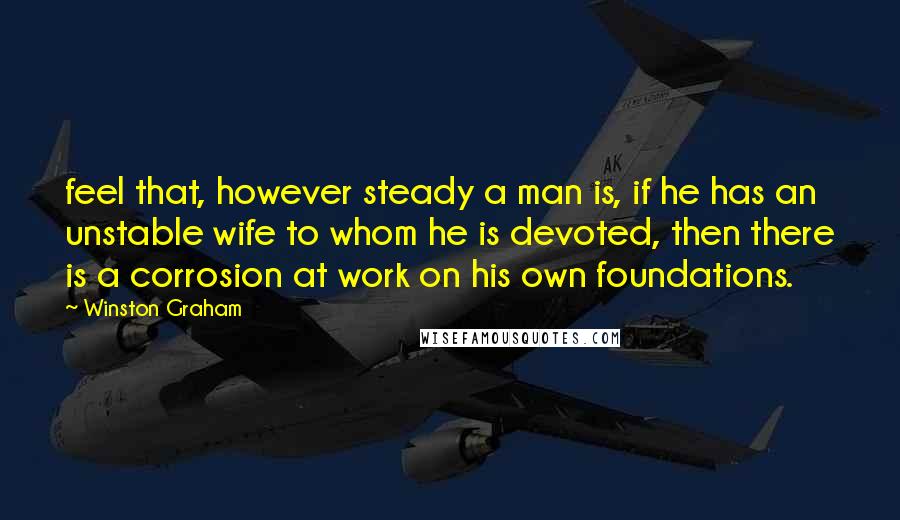 Winston Graham Quotes: feel that, however steady a man is, if he has an unstable wife to whom he is devoted, then there is a corrosion at work on his own foundations.