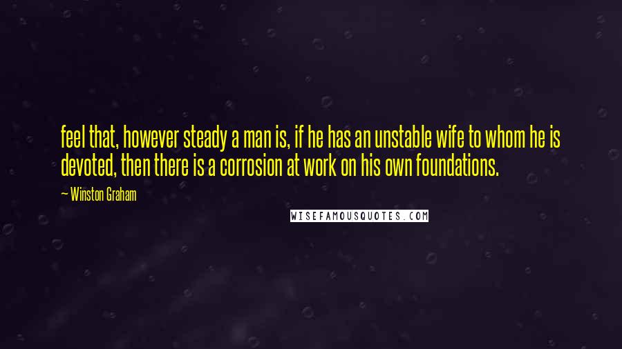 Winston Graham Quotes: feel that, however steady a man is, if he has an unstable wife to whom he is devoted, then there is a corrosion at work on his own foundations.