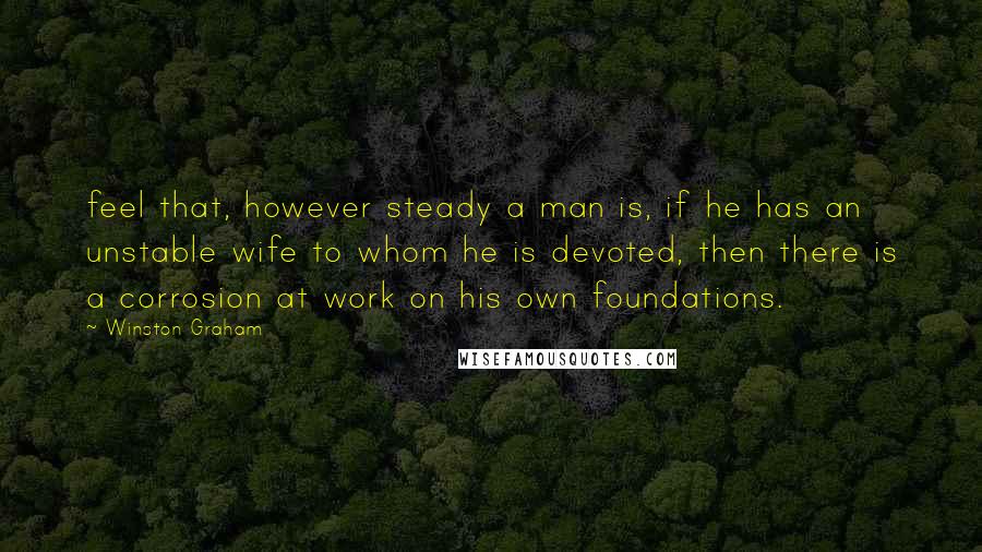 Winston Graham Quotes: feel that, however steady a man is, if he has an unstable wife to whom he is devoted, then there is a corrosion at work on his own foundations.