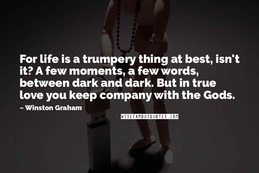 Winston Graham Quotes: For life is a trumpery thing at best, isn't it? A few moments, a few words, between dark and dark. But in true love you keep company with the Gods.