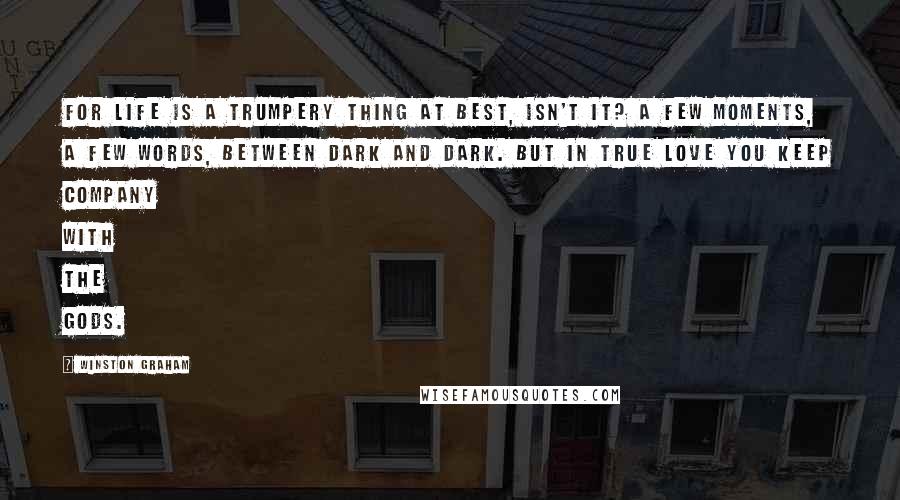 Winston Graham Quotes: For life is a trumpery thing at best, isn't it? A few moments, a few words, between dark and dark. But in true love you keep company with the Gods.