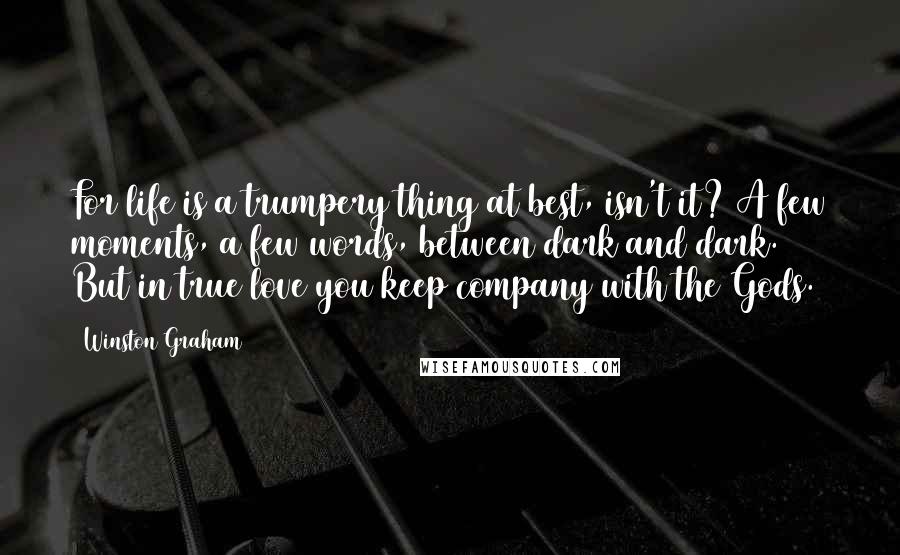 Winston Graham Quotes: For life is a trumpery thing at best, isn't it? A few moments, a few words, between dark and dark. But in true love you keep company with the Gods.