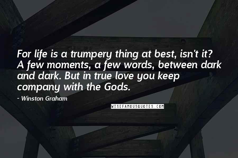 Winston Graham Quotes: For life is a trumpery thing at best, isn't it? A few moments, a few words, between dark and dark. But in true love you keep company with the Gods.