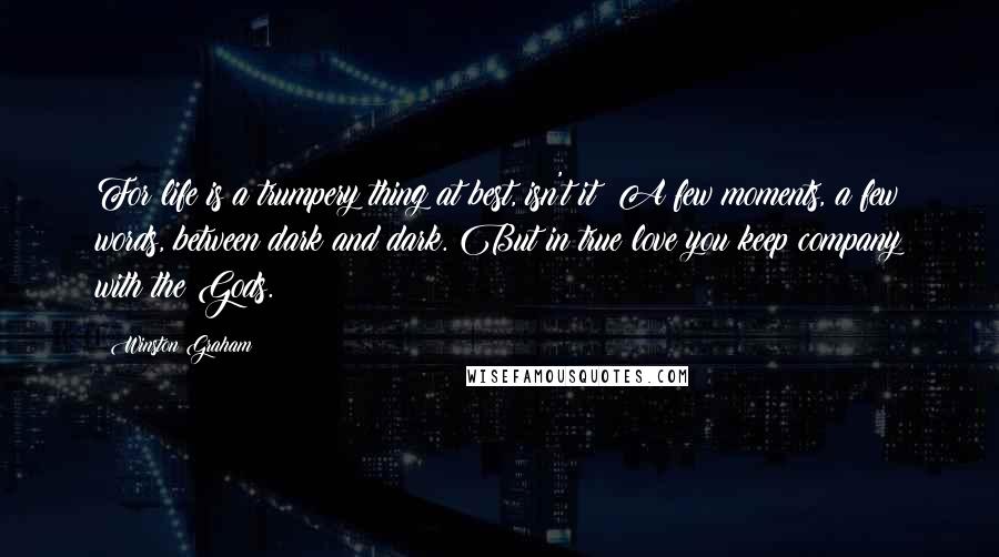 Winston Graham Quotes: For life is a trumpery thing at best, isn't it? A few moments, a few words, between dark and dark. But in true love you keep company with the Gods.
