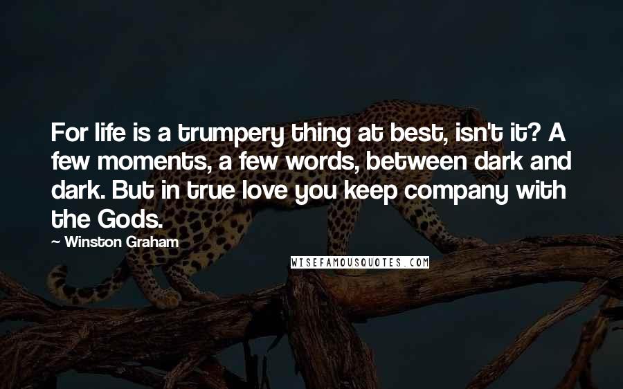 Winston Graham Quotes: For life is a trumpery thing at best, isn't it? A few moments, a few words, between dark and dark. But in true love you keep company with the Gods.