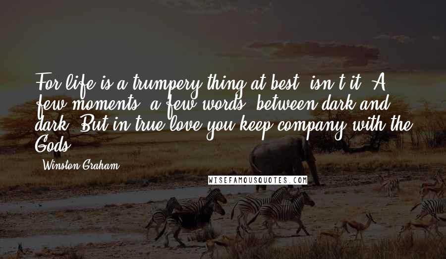 Winston Graham Quotes: For life is a trumpery thing at best, isn't it? A few moments, a few words, between dark and dark. But in true love you keep company with the Gods.