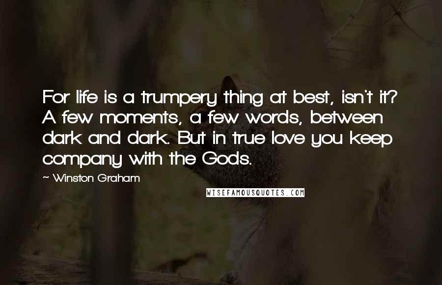 Winston Graham Quotes: For life is a trumpery thing at best, isn't it? A few moments, a few words, between dark and dark. But in true love you keep company with the Gods.