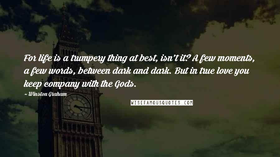 Winston Graham Quotes: For life is a trumpery thing at best, isn't it? A few moments, a few words, between dark and dark. But in true love you keep company with the Gods.