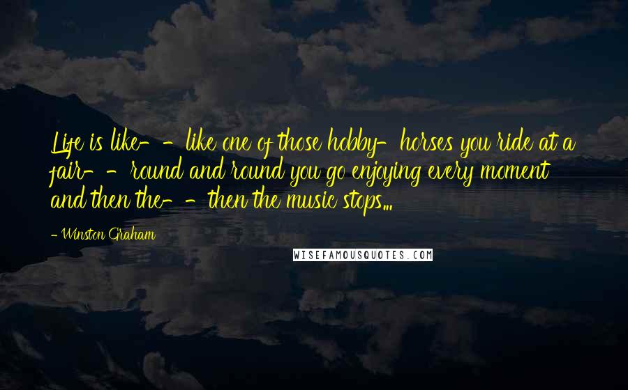 Winston Graham Quotes: Life is like--like one of those hobby-horses you ride at a fair--round and round you go enjoying every moment and then the--then the music stops...