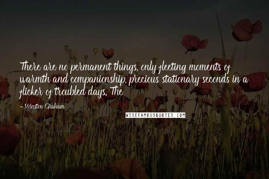 Winston Graham Quotes: There are no permanent things, only fleeting moments of warmth and companionship, precious stationary seconds in a flicker of troubled days. The