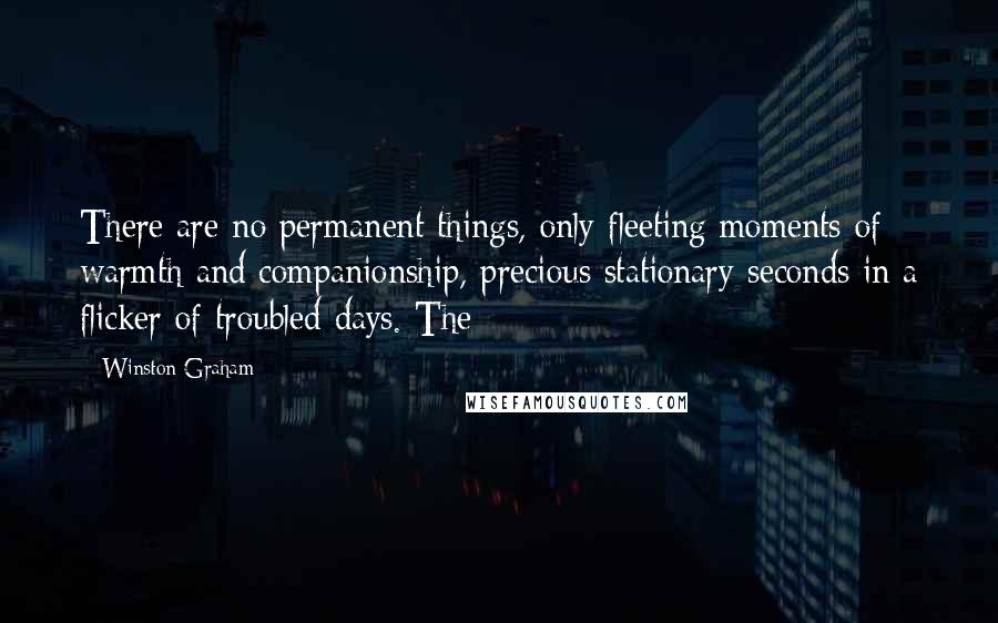 Winston Graham Quotes: There are no permanent things, only fleeting moments of warmth and companionship, precious stationary seconds in a flicker of troubled days. The