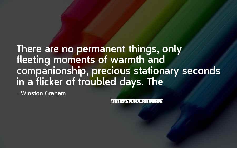 Winston Graham Quotes: There are no permanent things, only fleeting moments of warmth and companionship, precious stationary seconds in a flicker of troubled days. The