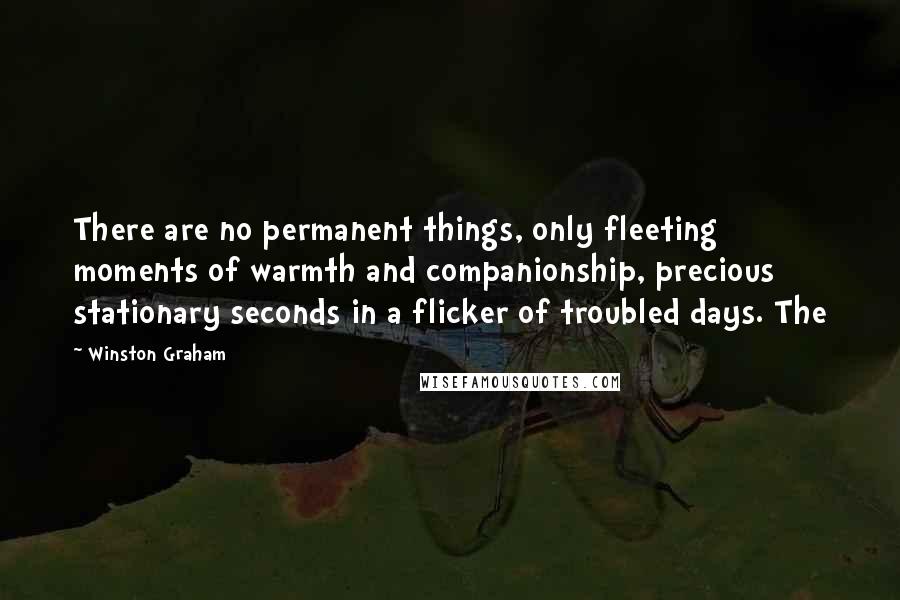 Winston Graham Quotes: There are no permanent things, only fleeting moments of warmth and companionship, precious stationary seconds in a flicker of troubled days. The
