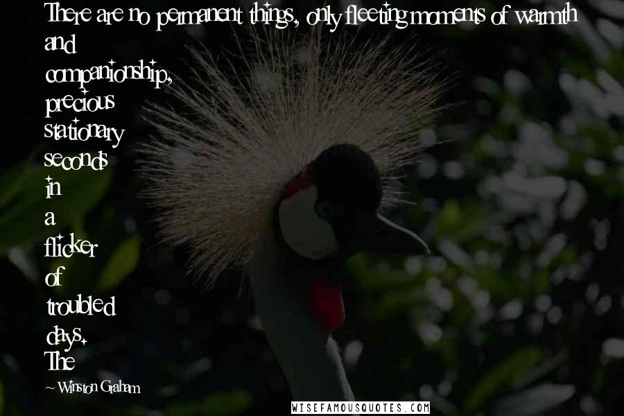 Winston Graham Quotes: There are no permanent things, only fleeting moments of warmth and companionship, precious stationary seconds in a flicker of troubled days. The