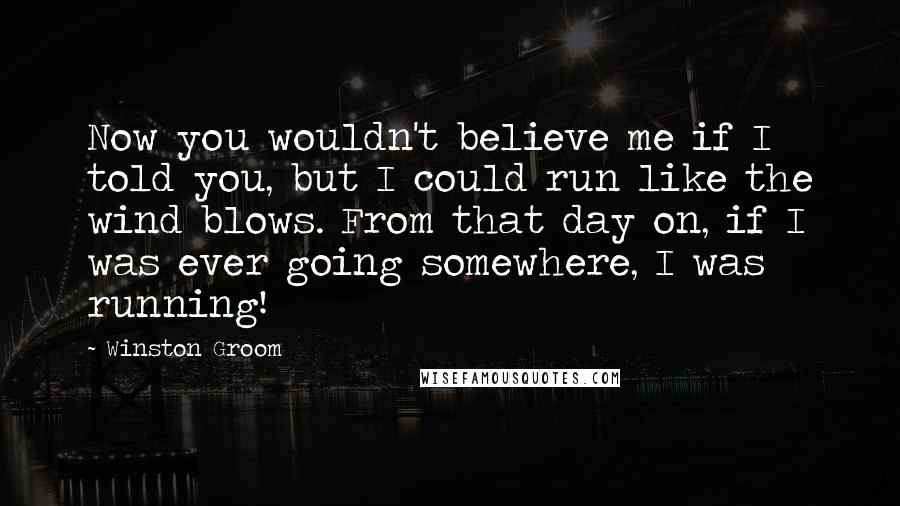 Winston Groom Quotes: Now you wouldn't believe me if I told you, but I could run like the wind blows. From that day on, if I was ever going somewhere, I was running!