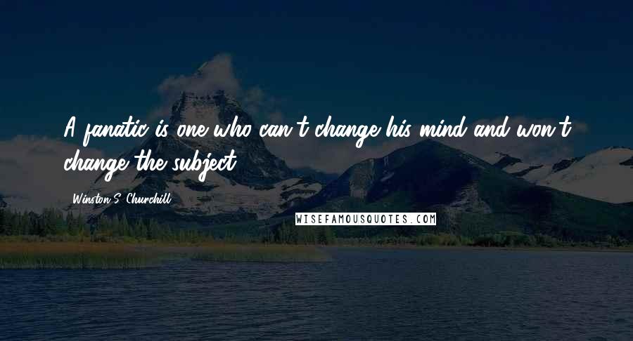 Winston S. Churchill Quotes: A fanatic is one who can't change his mind and won't change the subject.