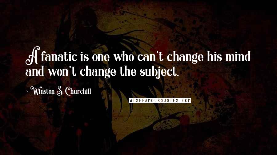 Winston S. Churchill Quotes: A fanatic is one who can't change his mind and won't change the subject.