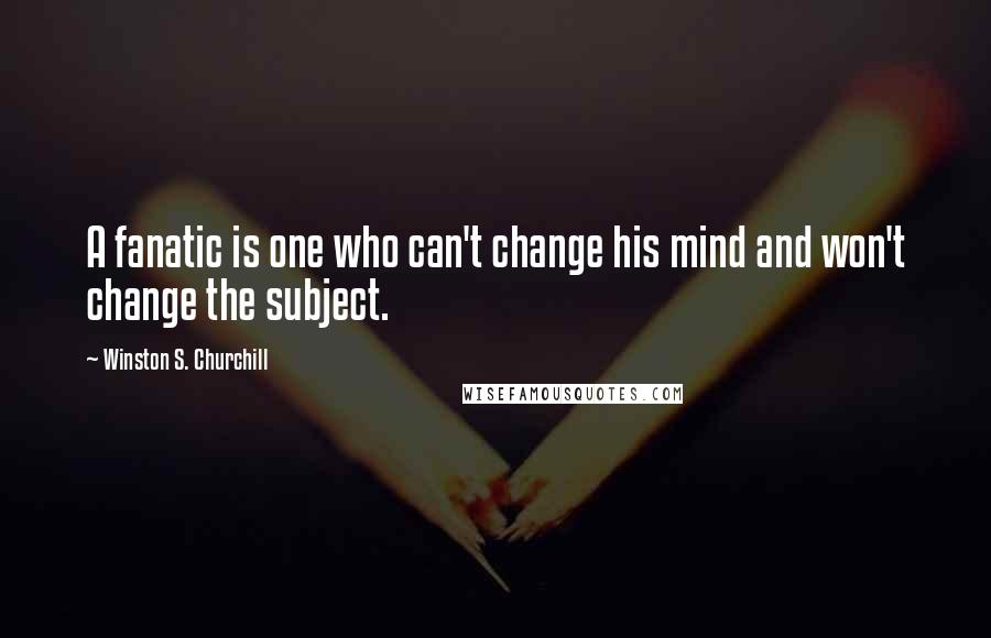 Winston S. Churchill Quotes: A fanatic is one who can't change his mind and won't change the subject.