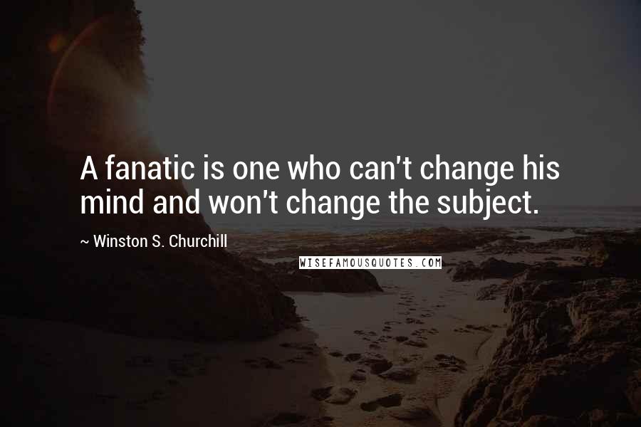Winston S. Churchill Quotes: A fanatic is one who can't change his mind and won't change the subject.