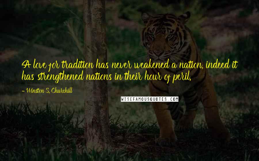 Winston S. Churchill Quotes: A love for tradition has never weakened a nation, indeed it has strengthened nations in their hour of peril.