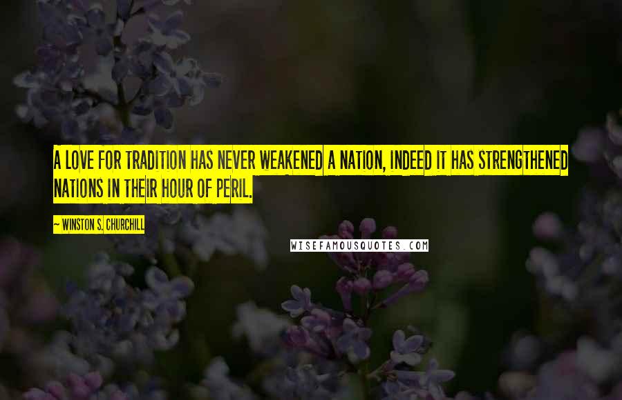 Winston S. Churchill Quotes: A love for tradition has never weakened a nation, indeed it has strengthened nations in their hour of peril.