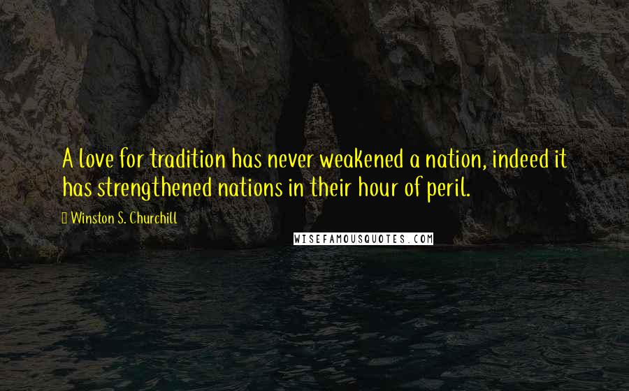 Winston S. Churchill Quotes: A love for tradition has never weakened a nation, indeed it has strengthened nations in their hour of peril.