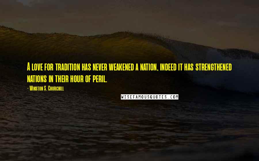 Winston S. Churchill Quotes: A love for tradition has never weakened a nation, indeed it has strengthened nations in their hour of peril.