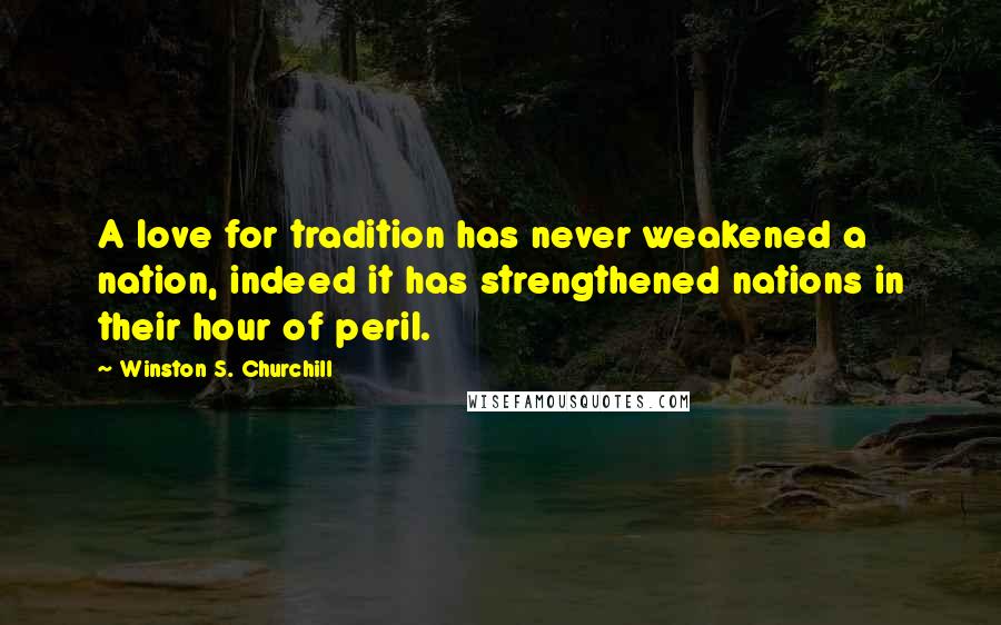 Winston S. Churchill Quotes: A love for tradition has never weakened a nation, indeed it has strengthened nations in their hour of peril.