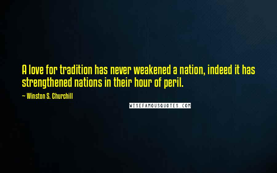 Winston S. Churchill Quotes: A love for tradition has never weakened a nation, indeed it has strengthened nations in their hour of peril.