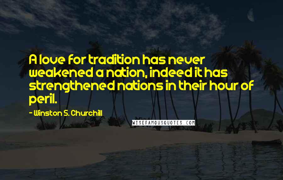 Winston S. Churchill Quotes: A love for tradition has never weakened a nation, indeed it has strengthened nations in their hour of peril.