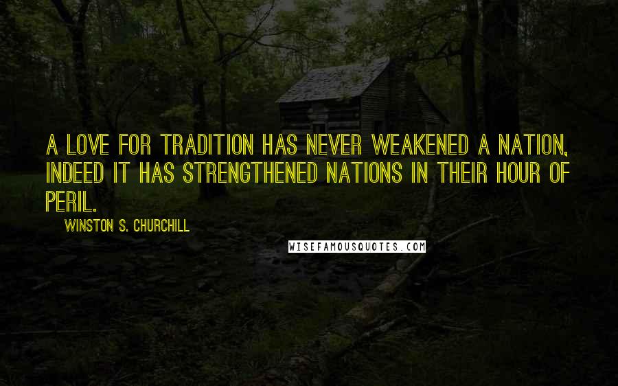 Winston S. Churchill Quotes: A love for tradition has never weakened a nation, indeed it has strengthened nations in their hour of peril.