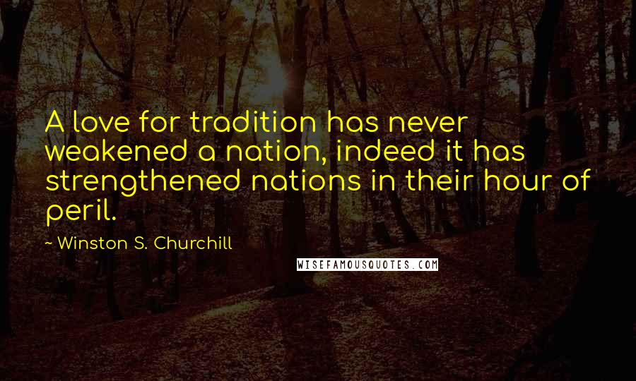 Winston S. Churchill Quotes: A love for tradition has never weakened a nation, indeed it has strengthened nations in their hour of peril.