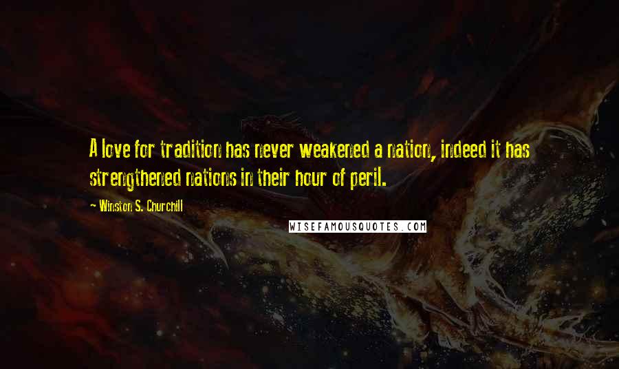 Winston S. Churchill Quotes: A love for tradition has never weakened a nation, indeed it has strengthened nations in their hour of peril.