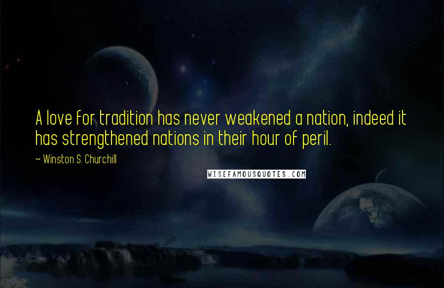 Winston S. Churchill Quotes: A love for tradition has never weakened a nation, indeed it has strengthened nations in their hour of peril.