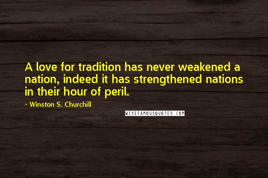 Winston S. Churchill Quotes: A love for tradition has never weakened a nation, indeed it has strengthened nations in their hour of peril.