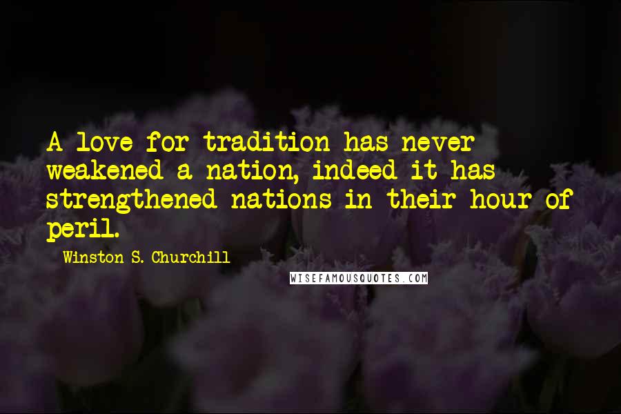 Winston S. Churchill Quotes: A love for tradition has never weakened a nation, indeed it has strengthened nations in their hour of peril.