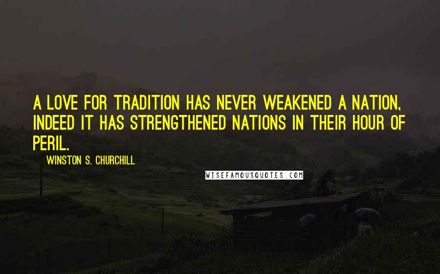 Winston S. Churchill Quotes: A love for tradition has never weakened a nation, indeed it has strengthened nations in their hour of peril.