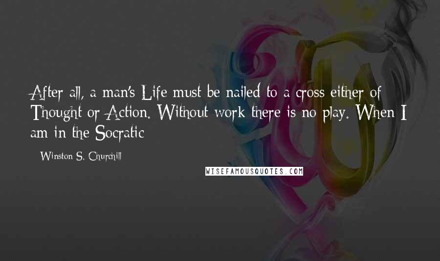 Winston S. Churchill Quotes: After all, a man's Life must be nailed to a cross either of Thought or Action. Without work there is no play. When I am in the Socratic