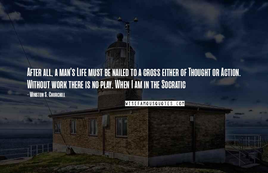Winston S. Churchill Quotes: After all, a man's Life must be nailed to a cross either of Thought or Action. Without work there is no play. When I am in the Socratic