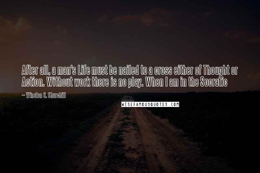 Winston S. Churchill Quotes: After all, a man's Life must be nailed to a cross either of Thought or Action. Without work there is no play. When I am in the Socratic