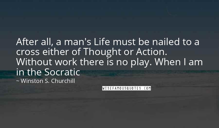 Winston S. Churchill Quotes: After all, a man's Life must be nailed to a cross either of Thought or Action. Without work there is no play. When I am in the Socratic