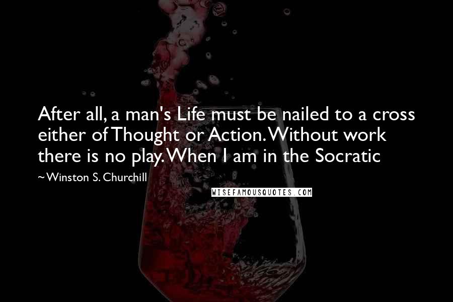 Winston S. Churchill Quotes: After all, a man's Life must be nailed to a cross either of Thought or Action. Without work there is no play. When I am in the Socratic