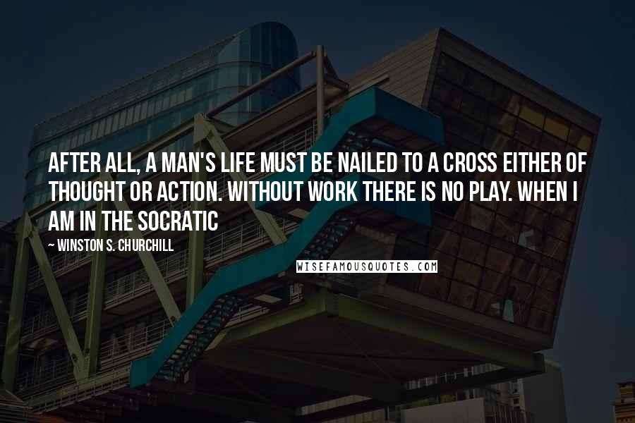 Winston S. Churchill Quotes: After all, a man's Life must be nailed to a cross either of Thought or Action. Without work there is no play. When I am in the Socratic