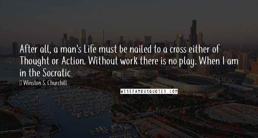 Winston S. Churchill Quotes: After all, a man's Life must be nailed to a cross either of Thought or Action. Without work there is no play. When I am in the Socratic