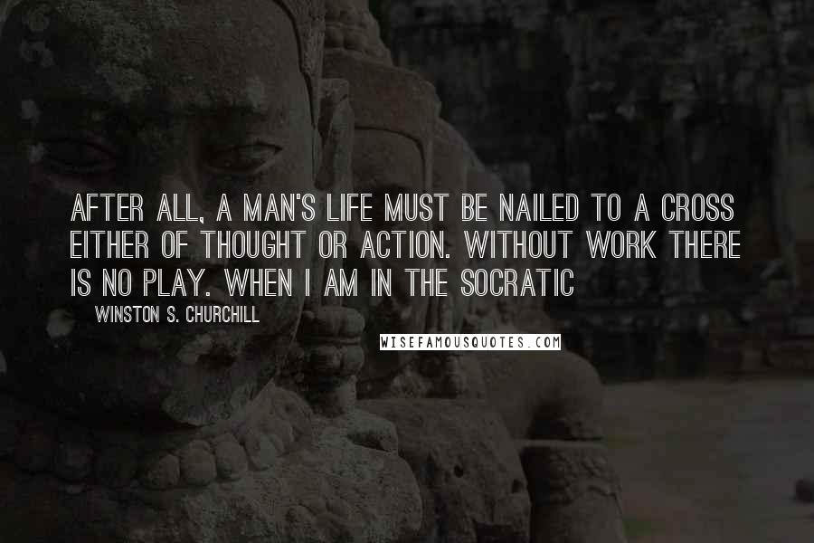 Winston S. Churchill Quotes: After all, a man's Life must be nailed to a cross either of Thought or Action. Without work there is no play. When I am in the Socratic