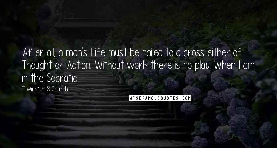 Winston S. Churchill Quotes: After all, a man's Life must be nailed to a cross either of Thought or Action. Without work there is no play. When I am in the Socratic