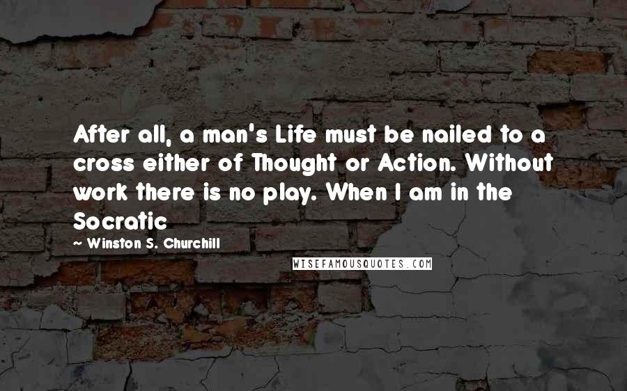 Winston S. Churchill Quotes: After all, a man's Life must be nailed to a cross either of Thought or Action. Without work there is no play. When I am in the Socratic