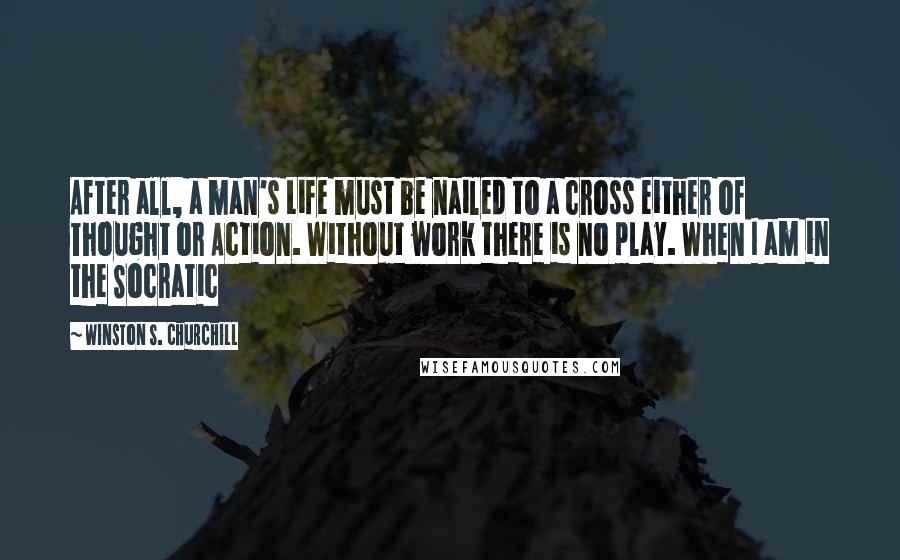 Winston S. Churchill Quotes: After all, a man's Life must be nailed to a cross either of Thought or Action. Without work there is no play. When I am in the Socratic