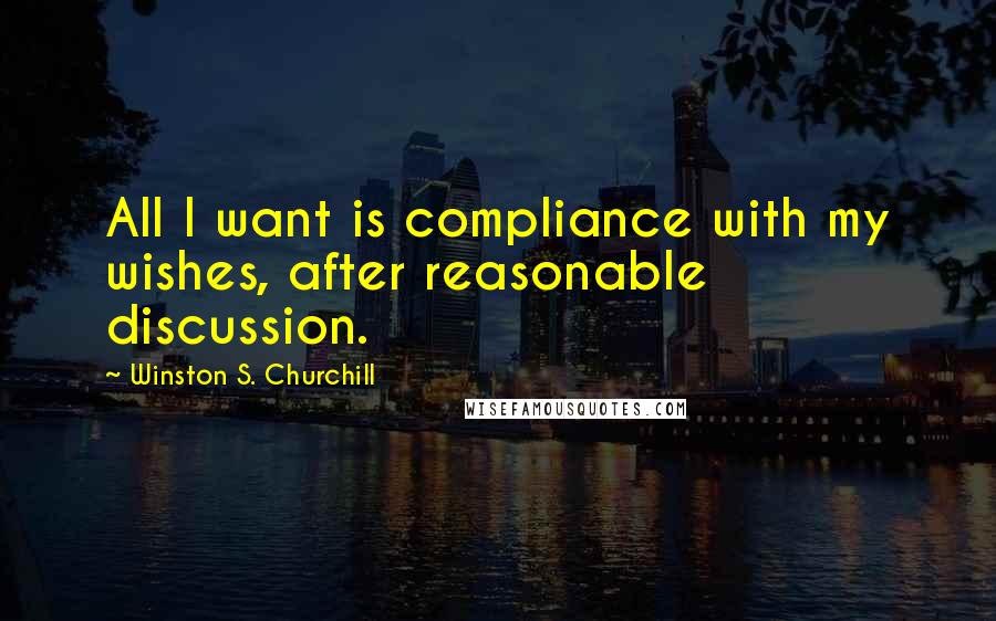 Winston S. Churchill Quotes: All I want is compliance with my wishes, after reasonable discussion.